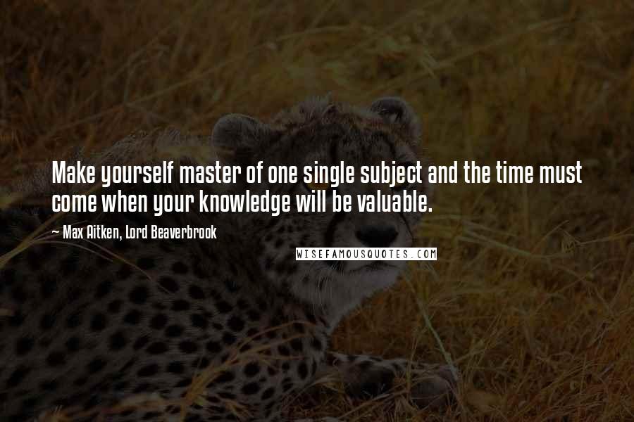 Max Aitken, Lord Beaverbrook Quotes: Make yourself master of one single subject and the time must come when your knowledge will be valuable.