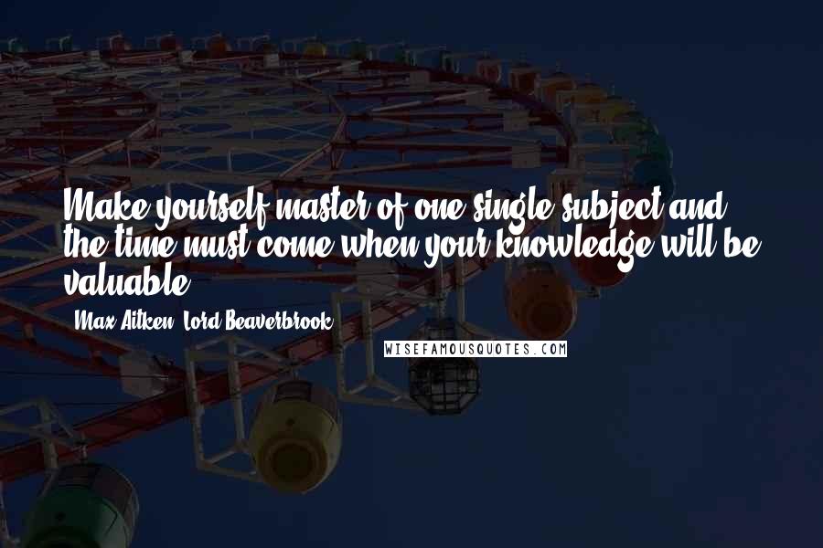 Max Aitken, Lord Beaverbrook Quotes: Make yourself master of one single subject and the time must come when your knowledge will be valuable.