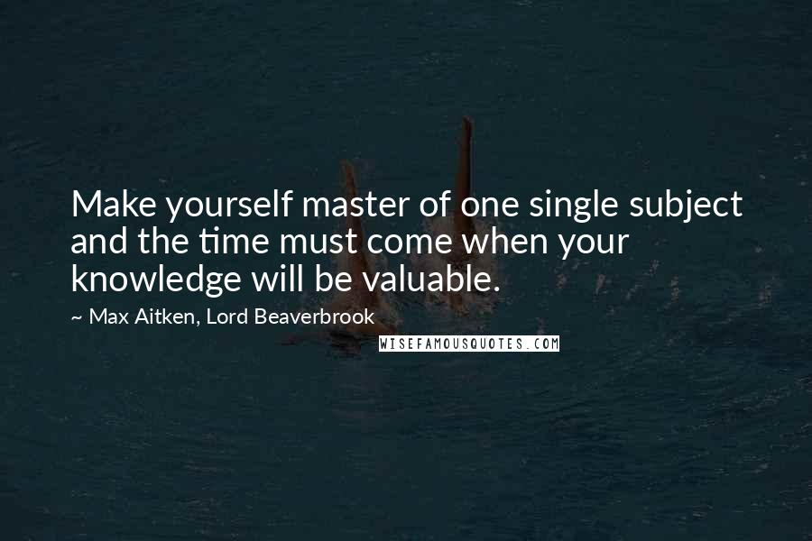Max Aitken, Lord Beaverbrook Quotes: Make yourself master of one single subject and the time must come when your knowledge will be valuable.