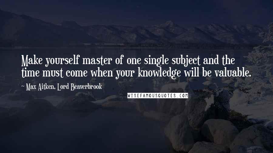 Max Aitken, Lord Beaverbrook Quotes: Make yourself master of one single subject and the time must come when your knowledge will be valuable.