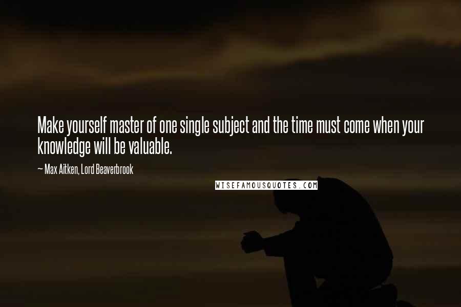 Max Aitken, Lord Beaverbrook Quotes: Make yourself master of one single subject and the time must come when your knowledge will be valuable.