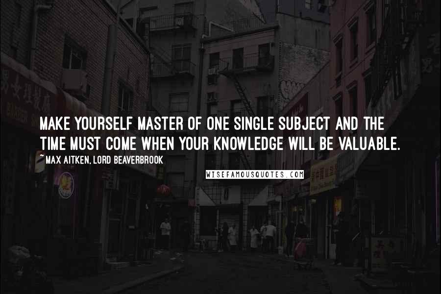 Max Aitken, Lord Beaverbrook Quotes: Make yourself master of one single subject and the time must come when your knowledge will be valuable.