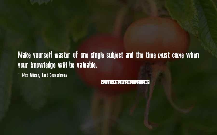 Max Aitken, Lord Beaverbrook Quotes: Make yourself master of one single subject and the time must come when your knowledge will be valuable.