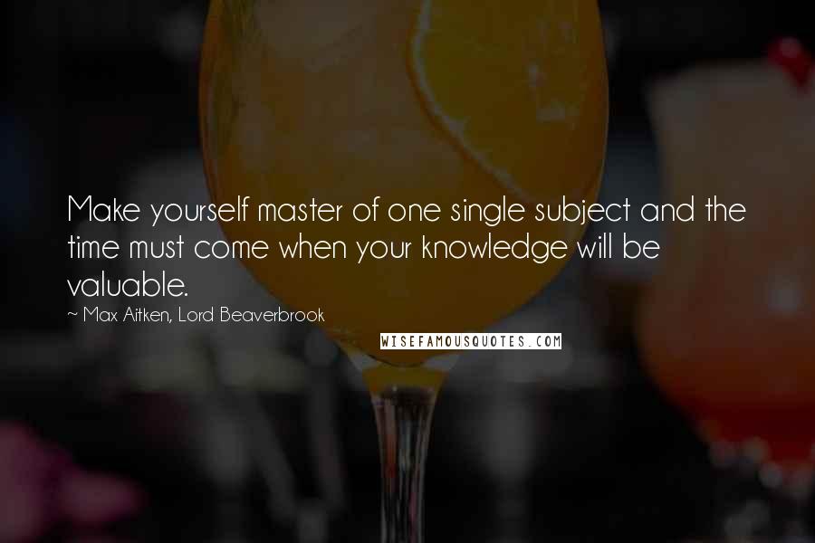 Max Aitken, Lord Beaverbrook Quotes: Make yourself master of one single subject and the time must come when your knowledge will be valuable.