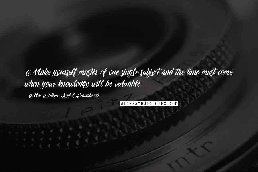 Max Aitken, Lord Beaverbrook Quotes: Make yourself master of one single subject and the time must come when your knowledge will be valuable.