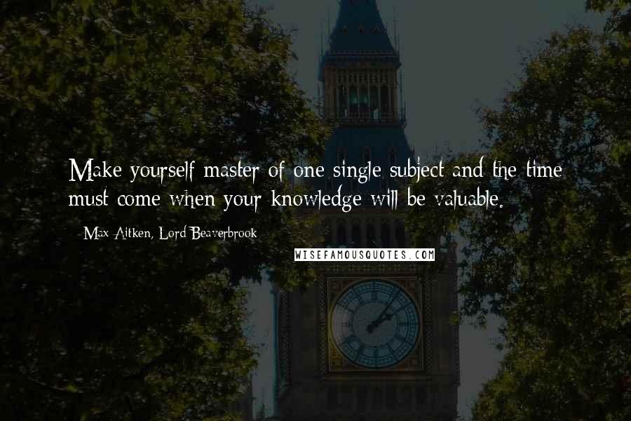 Max Aitken, Lord Beaverbrook Quotes: Make yourself master of one single subject and the time must come when your knowledge will be valuable.
