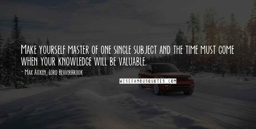 Max Aitken, Lord Beaverbrook Quotes: Make yourself master of one single subject and the time must come when your knowledge will be valuable.