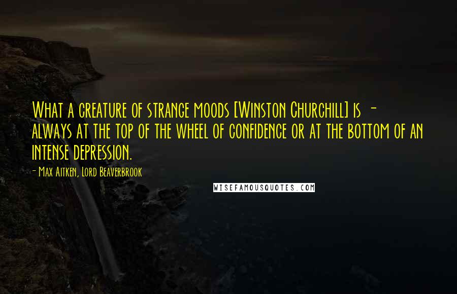 Max Aitken, Lord Beaverbrook Quotes: What a creature of strange moods [Winston Churchill] is - always at the top of the wheel of confidence or at the bottom of an intense depression.