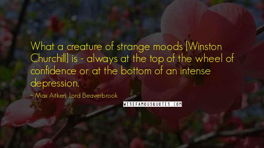 Max Aitken, Lord Beaverbrook Quotes: What a creature of strange moods [Winston Churchill] is - always at the top of the wheel of confidence or at the bottom of an intense depression.