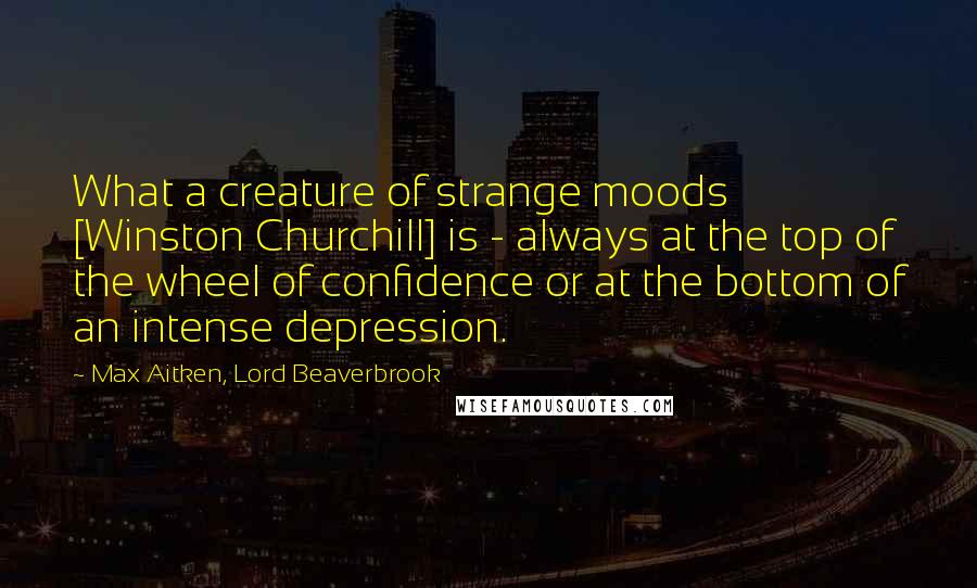 Max Aitken, Lord Beaverbrook Quotes: What a creature of strange moods [Winston Churchill] is - always at the top of the wheel of confidence or at the bottom of an intense depression.