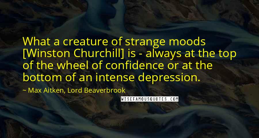 Max Aitken, Lord Beaverbrook Quotes: What a creature of strange moods [Winston Churchill] is - always at the top of the wheel of confidence or at the bottom of an intense depression.