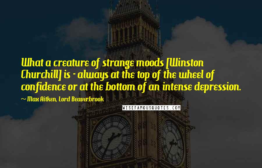 Max Aitken, Lord Beaverbrook Quotes: What a creature of strange moods [Winston Churchill] is - always at the top of the wheel of confidence or at the bottom of an intense depression.