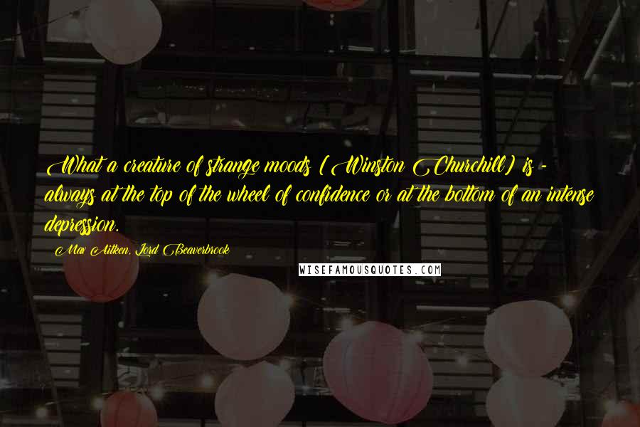 Max Aitken, Lord Beaverbrook Quotes: What a creature of strange moods [Winston Churchill] is - always at the top of the wheel of confidence or at the bottom of an intense depression.