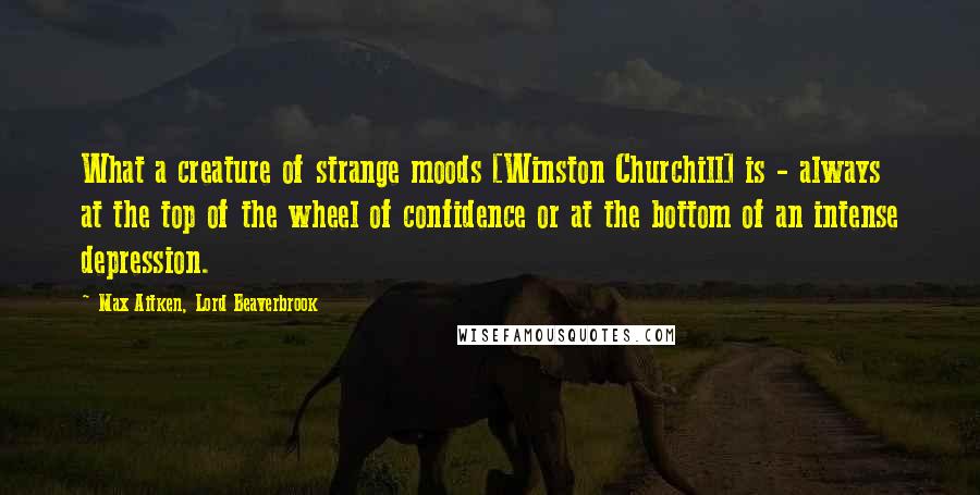 Max Aitken, Lord Beaverbrook Quotes: What a creature of strange moods [Winston Churchill] is - always at the top of the wheel of confidence or at the bottom of an intense depression.