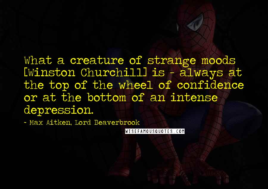 Max Aitken, Lord Beaverbrook Quotes: What a creature of strange moods [Winston Churchill] is - always at the top of the wheel of confidence or at the bottom of an intense depression.