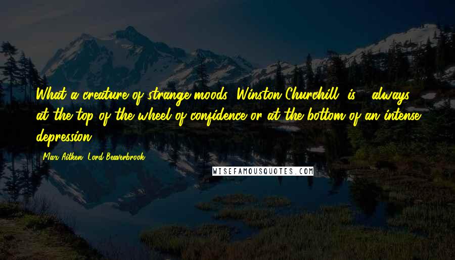 Max Aitken, Lord Beaverbrook Quotes: What a creature of strange moods [Winston Churchill] is - always at the top of the wheel of confidence or at the bottom of an intense depression.