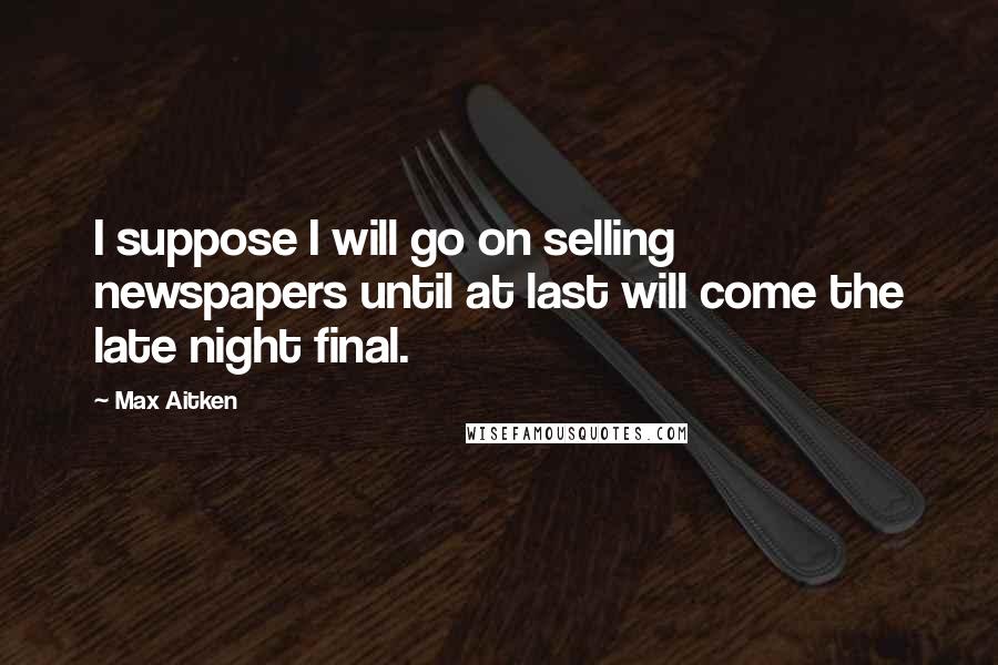 Max Aitken Quotes: I suppose I will go on selling newspapers until at last will come the late night final.
