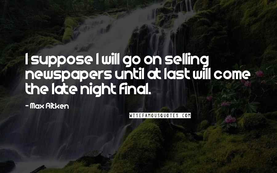 Max Aitken Quotes: I suppose I will go on selling newspapers until at last will come the late night final.