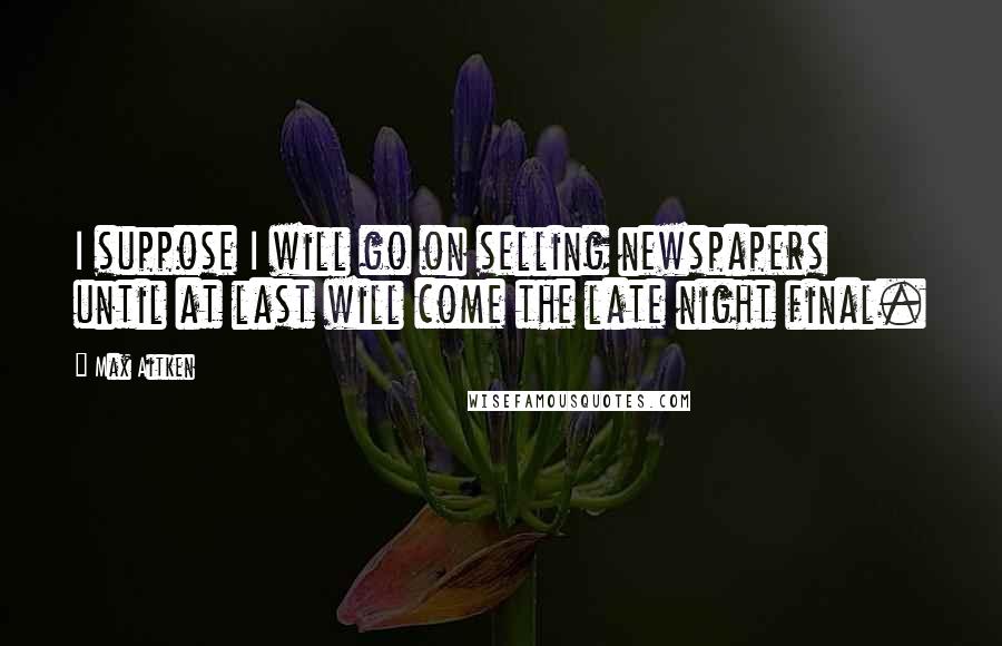Max Aitken Quotes: I suppose I will go on selling newspapers until at last will come the late night final.