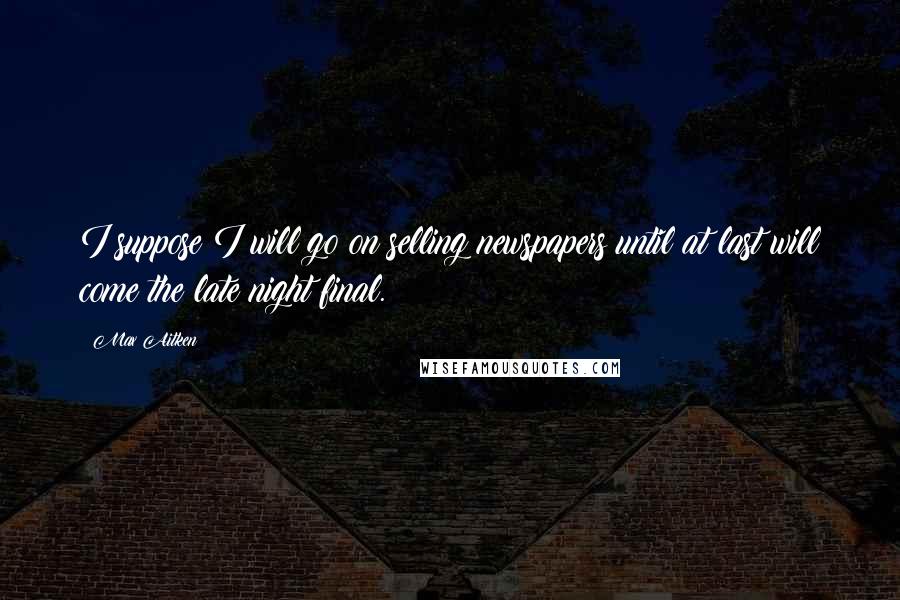 Max Aitken Quotes: I suppose I will go on selling newspapers until at last will come the late night final.
