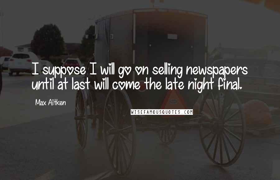 Max Aitken Quotes: I suppose I will go on selling newspapers until at last will come the late night final.