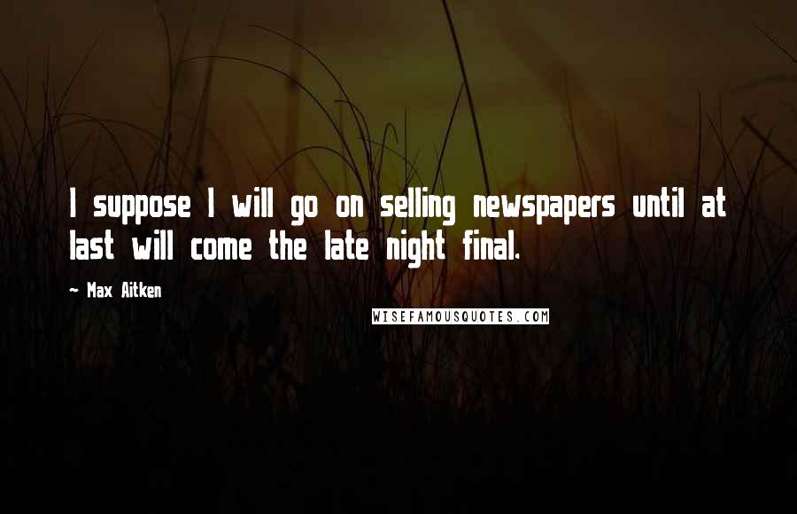 Max Aitken Quotes: I suppose I will go on selling newspapers until at last will come the late night final.