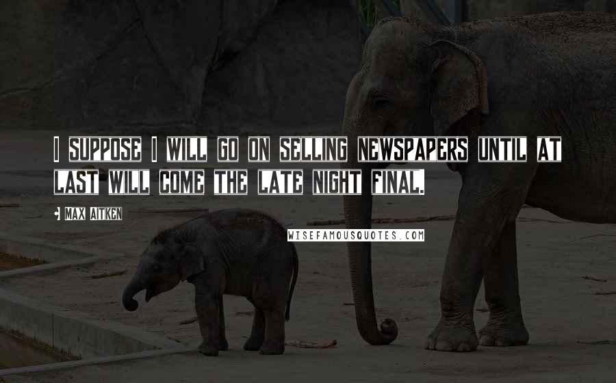 Max Aitken Quotes: I suppose I will go on selling newspapers until at last will come the late night final.