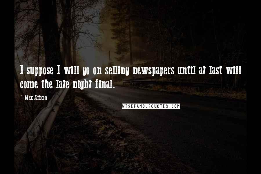 Max Aitken Quotes: I suppose I will go on selling newspapers until at last will come the late night final.