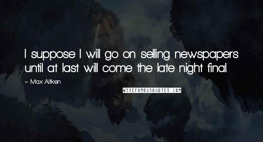 Max Aitken Quotes: I suppose I will go on selling newspapers until at last will come the late night final.