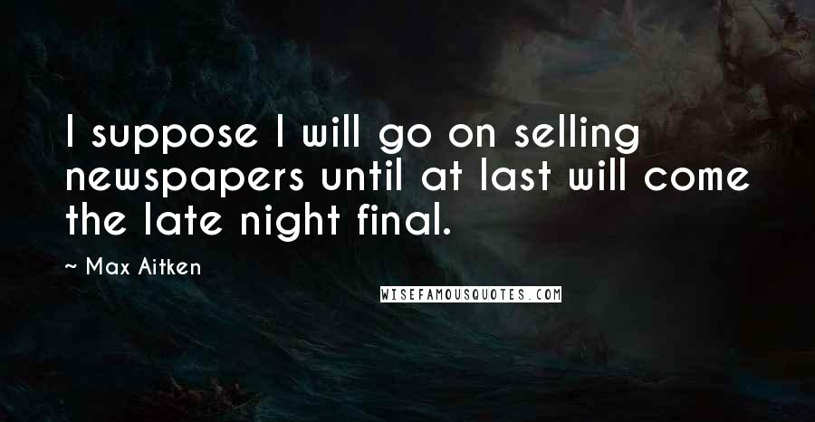 Max Aitken Quotes: I suppose I will go on selling newspapers until at last will come the late night final.