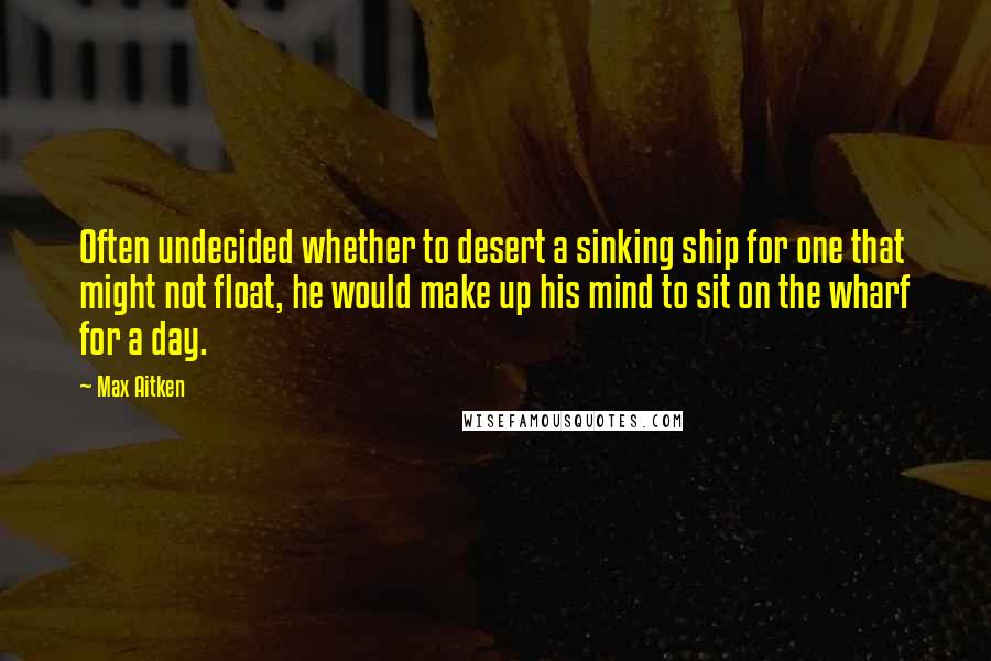 Max Aitken Quotes: Often undecided whether to desert a sinking ship for one that might not float, he would make up his mind to sit on the wharf for a day.