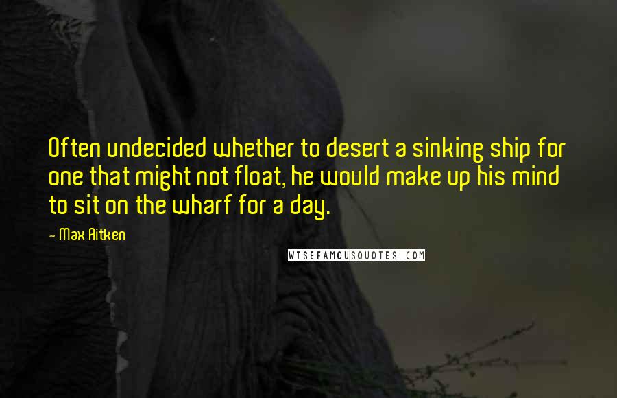 Max Aitken Quotes: Often undecided whether to desert a sinking ship for one that might not float, he would make up his mind to sit on the wharf for a day.