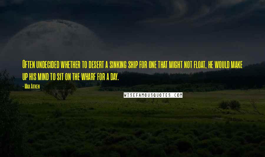 Max Aitken Quotes: Often undecided whether to desert a sinking ship for one that might not float, he would make up his mind to sit on the wharf for a day.