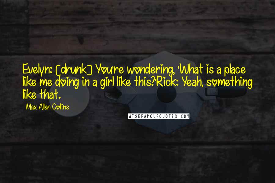 Max Allan Collins Quotes: Evelyn: [drunk] You're wondering, 'What is a place like me doing in a girl like this?'Rick: Yeah, something like that.