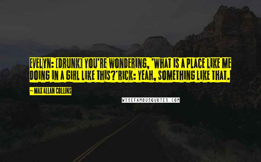 Max Allan Collins Quotes: Evelyn: [drunk] You're wondering, 'What is a place like me doing in a girl like this?'Rick: Yeah, something like that.