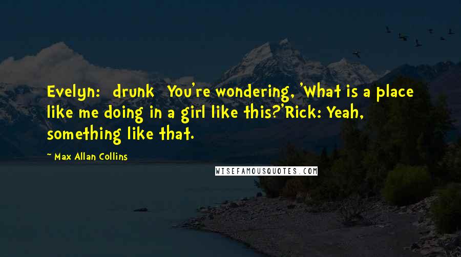 Max Allan Collins Quotes: Evelyn: [drunk] You're wondering, 'What is a place like me doing in a girl like this?'Rick: Yeah, something like that.