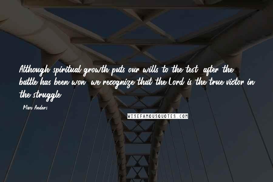 Max Anders Quotes: Although spiritual growth puts our wills to the test, after the battle has been won, we recognize that the Lord is the true victor in the struggle.