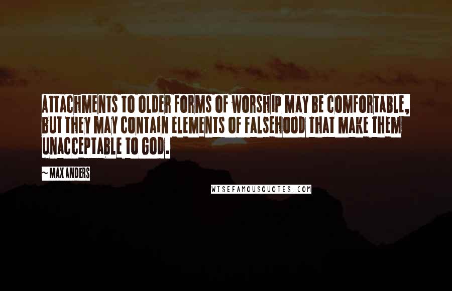 Max Anders Quotes: Attachments to older forms of worship may be comfortable, but they may contain elements of falsehood that make them unacceptable to God.