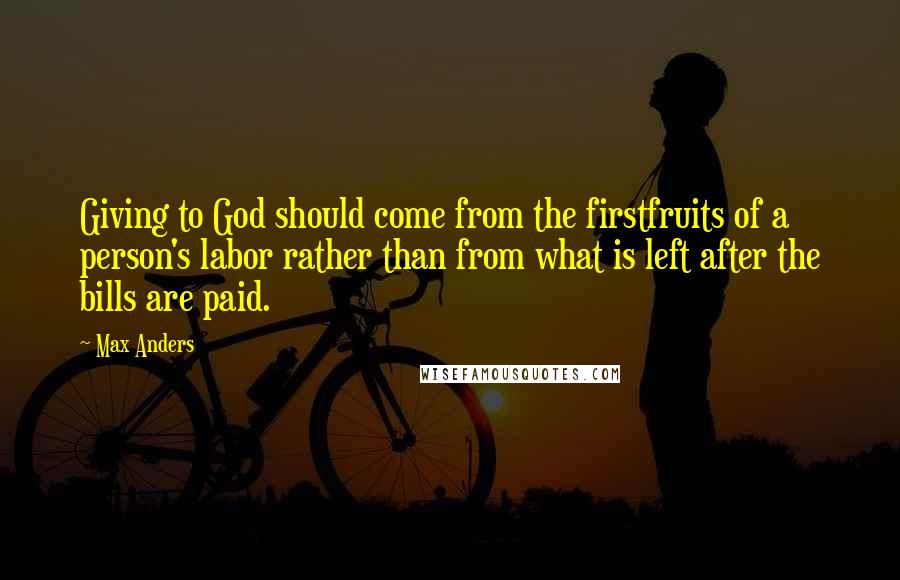 Max Anders Quotes: Giving to God should come from the firstfruits of a person's labor rather than from what is left after the bills are paid.