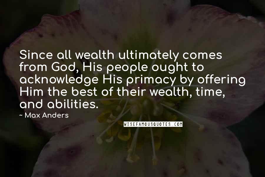 Max Anders Quotes: Since all wealth ultimately comes from God, His people ought to acknowledge His primacy by offering Him the best of their wealth, time, and abilities.