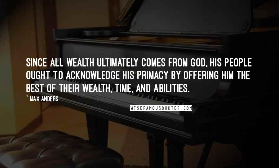 Max Anders Quotes: Since all wealth ultimately comes from God, His people ought to acknowledge His primacy by offering Him the best of their wealth, time, and abilities.