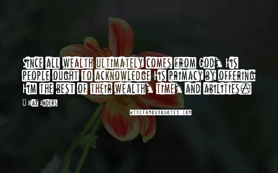 Max Anders Quotes: Since all wealth ultimately comes from God, His people ought to acknowledge His primacy by offering Him the best of their wealth, time, and abilities.