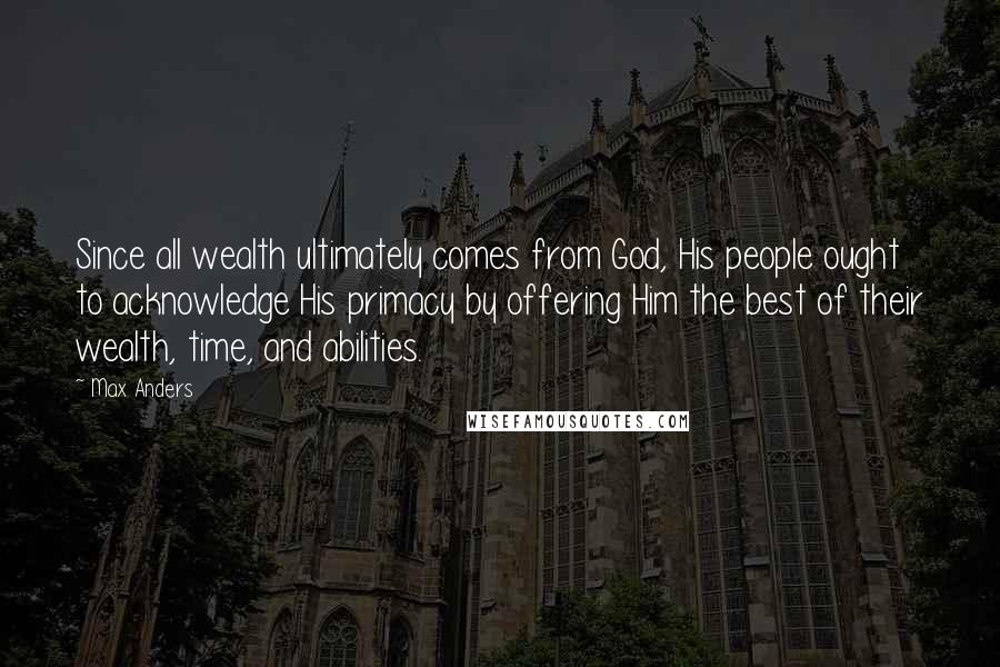 Max Anders Quotes: Since all wealth ultimately comes from God, His people ought to acknowledge His primacy by offering Him the best of their wealth, time, and abilities.