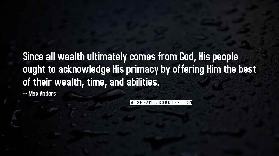 Max Anders Quotes: Since all wealth ultimately comes from God, His people ought to acknowledge His primacy by offering Him the best of their wealth, time, and abilities.