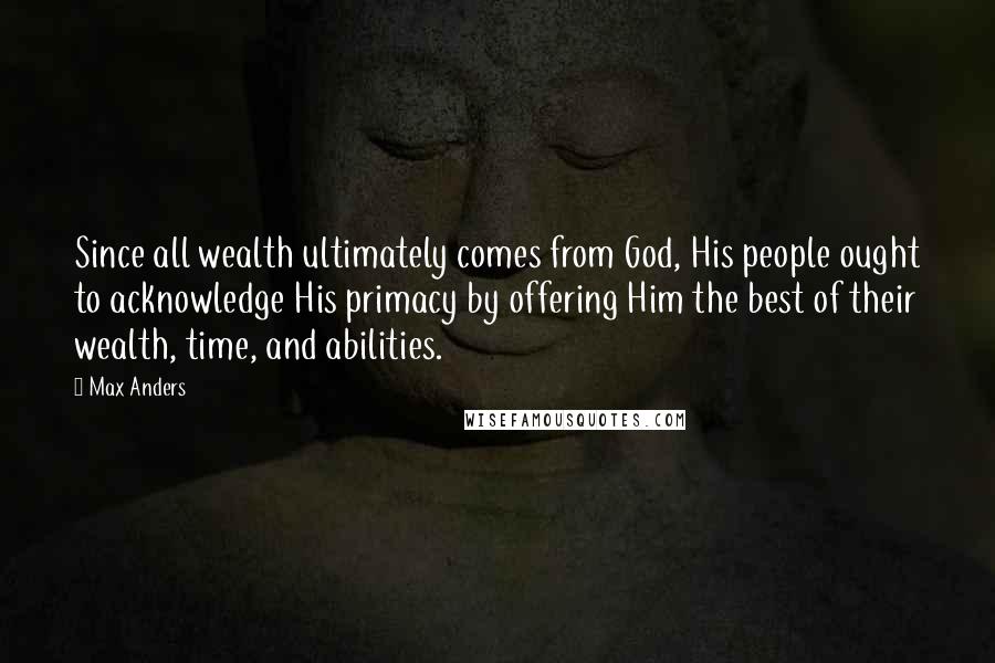 Max Anders Quotes: Since all wealth ultimately comes from God, His people ought to acknowledge His primacy by offering Him the best of their wealth, time, and abilities.
