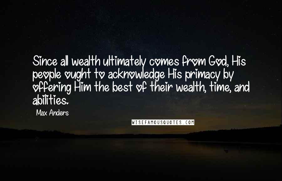 Max Anders Quotes: Since all wealth ultimately comes from God, His people ought to acknowledge His primacy by offering Him the best of their wealth, time, and abilities.