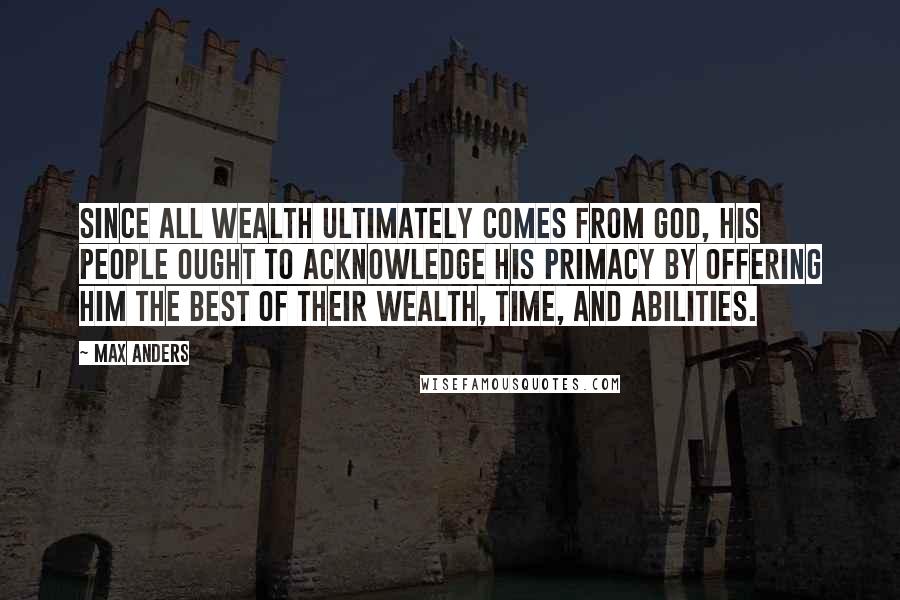 Max Anders Quotes: Since all wealth ultimately comes from God, His people ought to acknowledge His primacy by offering Him the best of their wealth, time, and abilities.