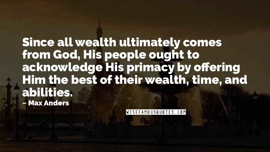 Max Anders Quotes: Since all wealth ultimately comes from God, His people ought to acknowledge His primacy by offering Him the best of their wealth, time, and abilities.