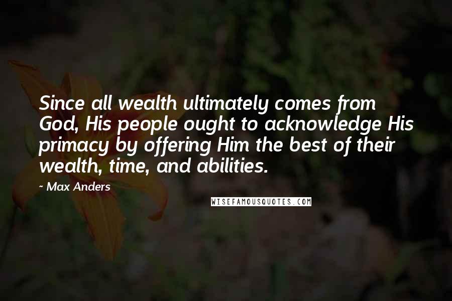Max Anders Quotes: Since all wealth ultimately comes from God, His people ought to acknowledge His primacy by offering Him the best of their wealth, time, and abilities.