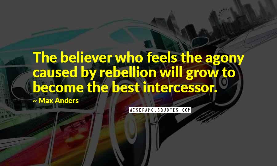 Max Anders Quotes: The believer who feels the agony caused by rebellion will grow to become the best intercessor.